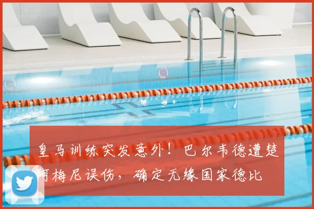 皇马训练突发意外！巴尔韦德遭楚阿梅尼误伤，确定无缘国家德比