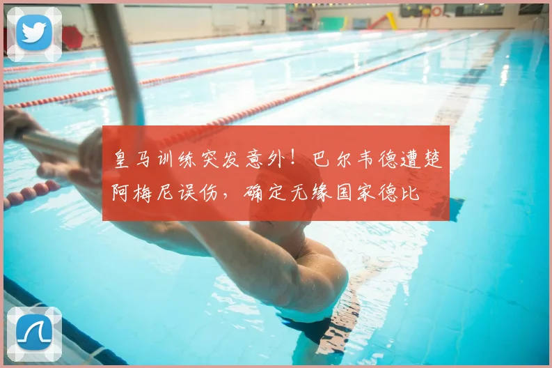 皇马训练突发意外！巴尔韦德遭楚阿梅尼误伤，确定无缘国家德比