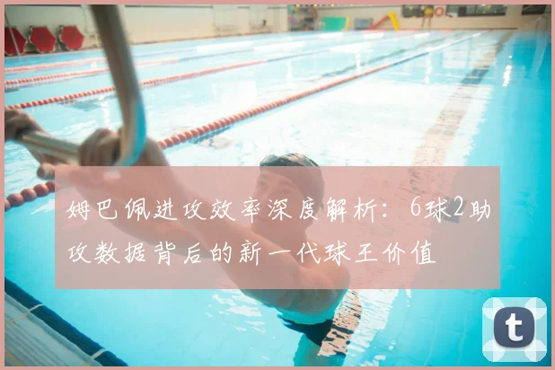 姆巴佩进攻效率深度解析：6球2助攻数据背后的新一代球王价值